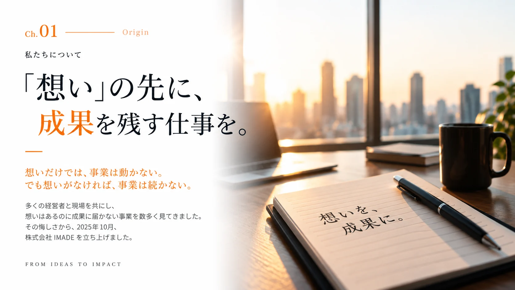 Ch.01 Origin —「想い」の先に、成果を残す仕事を。想いだけでは、事業は動かない。でも想いがなければ、事業は続かない。多くの経営者と現場を共にし、想いはあるのに成果に届かない事業を数多く見てきました。その悔しさから、2025 年 10 月、株式会社 IMADE を立ち上げました。
