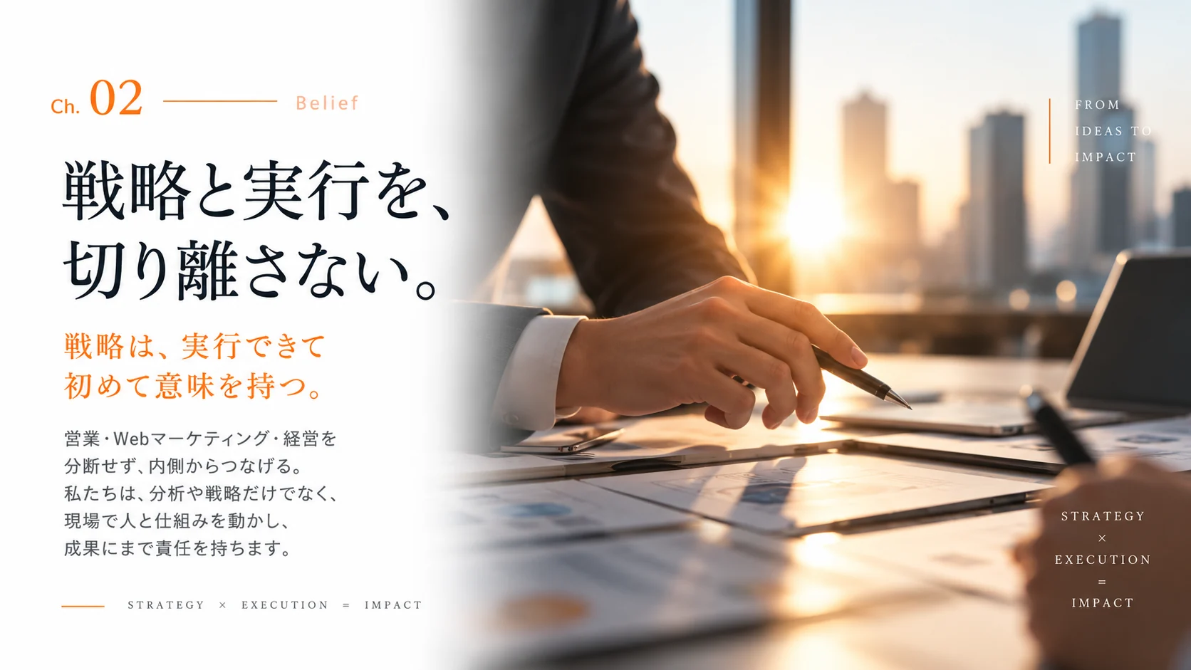 Ch.02 Belief — 戦略と実行を、切り離さない。戦略は、実行できて初めて意味を持つ。営業・Web マーケティング・経営を分断せず、内側からつなげる。私たちは、分析や戦略だけでなく、現場で人と仕組みを動かし、成果にまで責任を持ちます。